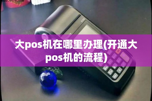 大pos机在哪里办理(开通大pos机的流程)