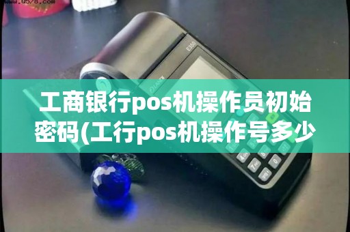 工商银行pos机操作员初始密码(工行pos机操作号多少)