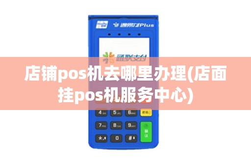 店铺pos机去哪里办理(店面挂pos机服务中心)