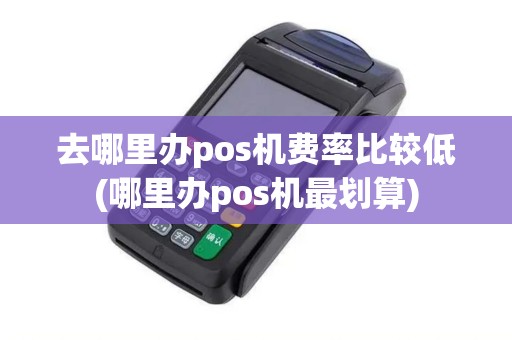去哪里办pos机费率比较低(哪里办pos机最划算)