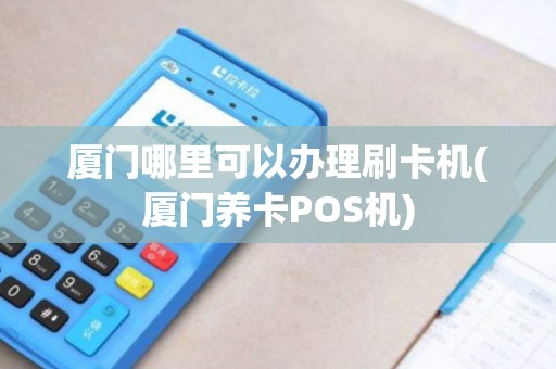 厦门哪里可以办理刷卡机(厦门养卡POS机)