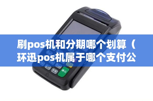刷pos机和分期哪个划算（环迅pos机属于哪个支付公司）