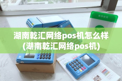湖南乾汇网络pos机怎么样(湖南乾汇网络pos机)