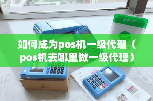 如何成为pos机一级代理（pos机去哪里做一级代理）