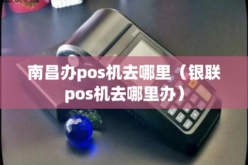 南昌办pos机去哪里（银联pos机去哪里办）
