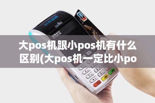 大pos机跟小pos机有什么区别(大pos机一定比小pos机更安全吗)