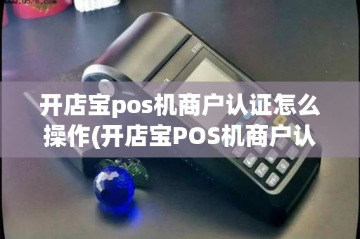 开店宝pos机商户认证怎么操作(开店宝POS机商户认证)