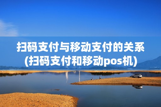 扫码支付与移动支付的关系(扫码支付和移动pos机)