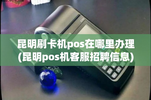 昆明刷卡机pos在哪里办理(昆明pos机客服招聘信息)