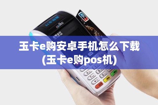 玉卡e购安卓手机怎么下载(玉卡e购pos机)