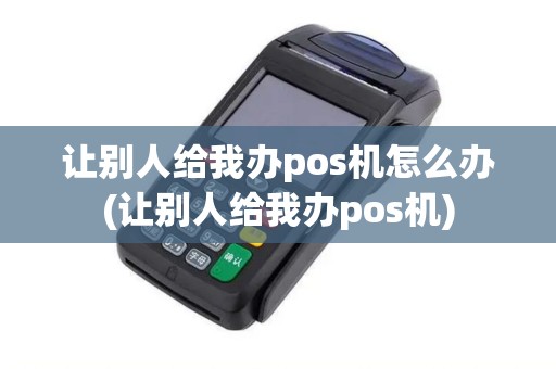 让别人给我办pos机怎么办(让别人给我办pos机)