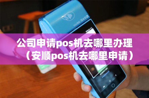 公司申请pos机去哪里办理（安顺pos机去哪里申请）