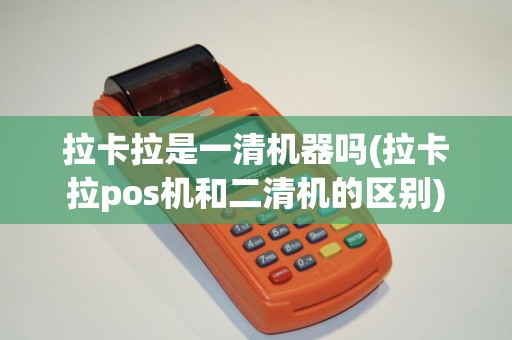 拉卡拉是一清机器吗(拉卡拉pos机和二清机的区别)