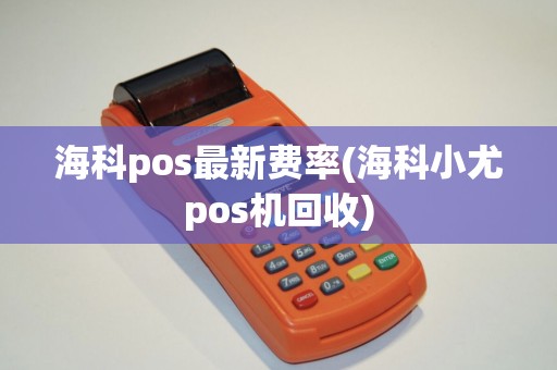 海科pos最新费率(海科小尤pos机回收)