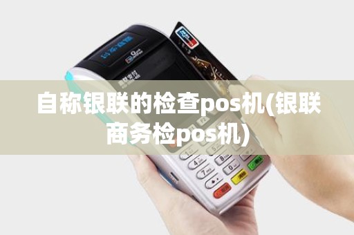 自称银联的检查pos机(银联商务检pos机)