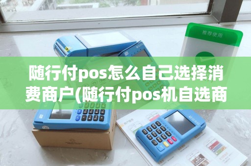 随行付pos怎么自己选择消费商户(随行付pos机自选商户操作)