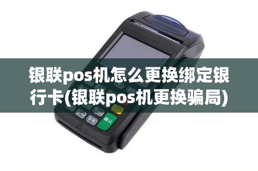 银联pos机怎么更换绑定银行卡(银联pos机更换骗局)