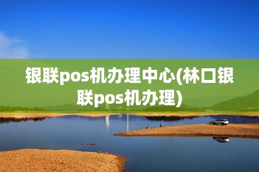 银联pos机办理中心(林口银联pos机办理)