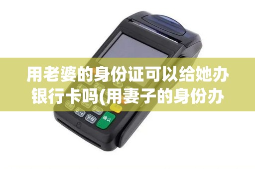 用老婆的身份证可以给她办银行卡吗(用妻子的身份办POS机)