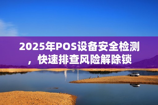 2025年POS设备安全检测，快速排查风险解除锁