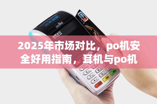 2025年市场对比，po机安全好用指南，耳机与po机优劣分析