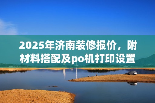 2025年济南装修报价，附材料搭配及po机打印设置指南