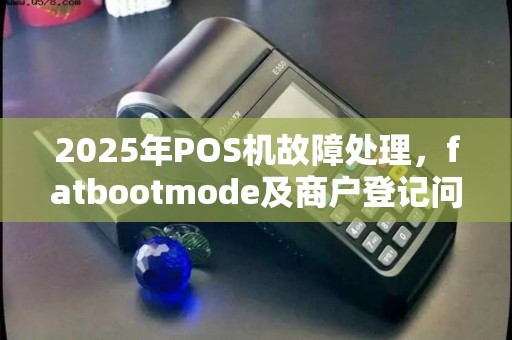 2025年POS机故障处理，fatbootmode及商户登记问题