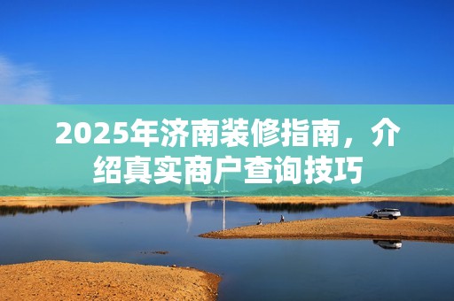 2025年济南装修指南，介绍真实商户查询技巧