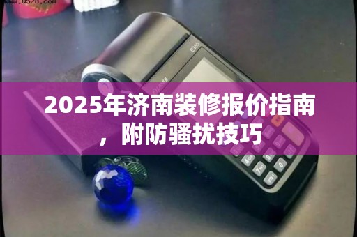 2025年济南装修报价指南，附防骚扰技巧