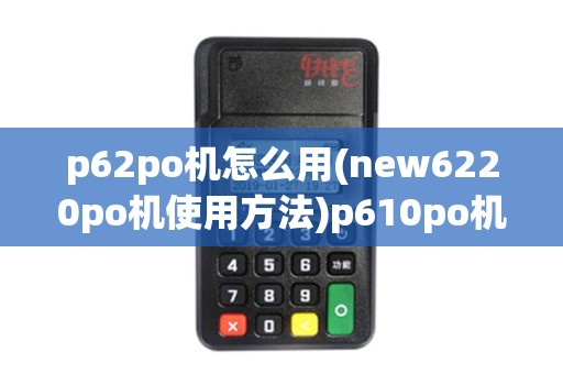 p62po机怎么用(new6220po机使用方法)p610po机报价及使用技巧