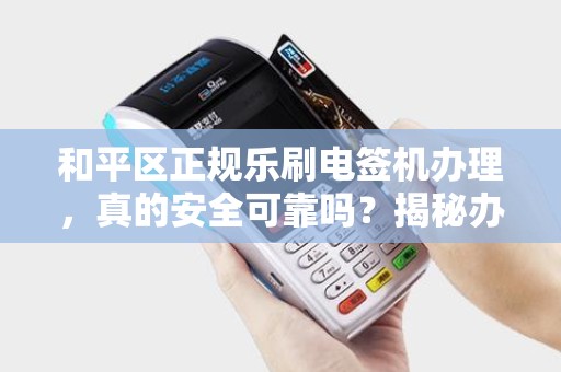和平区正规乐刷电签机办理，真的安全可靠吗？揭秘办理背后的5大陷阱！