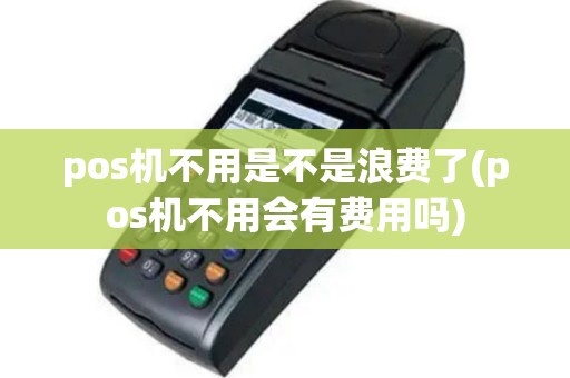 pos机不用是不是浪费了(pos机不用会有费用吗)