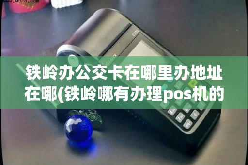 铁岭办公交卡在哪里办地址在哪(铁岭哪有办理pos机的)