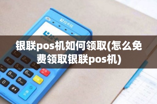 银联pos机如何领取(怎么免费领取银联pos机)