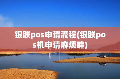 银联pos申请流程(银联pos机申请麻烦嘛)
