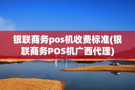 银联商务pos机收费标准(银联商务POS机广西代理)