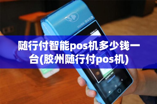 随行付智能pos机多少钱一台(胶州随行付pos机)