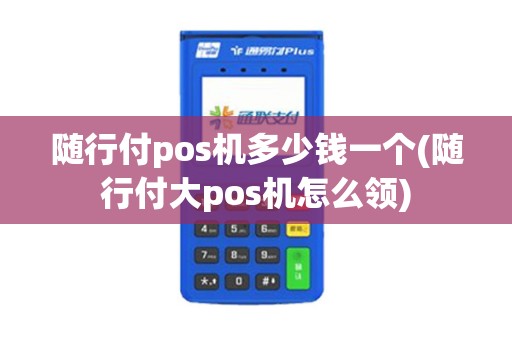 随行付pos机多少钱一个(随行付大pos机怎么领)