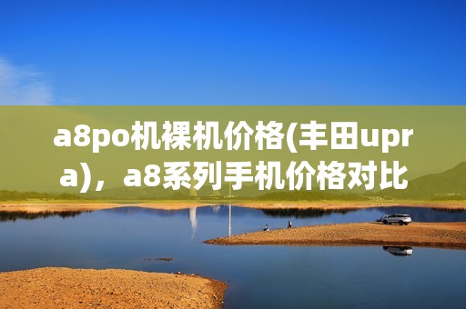 a8po机裸机价格(丰田upra)，a8系列手机价格对比