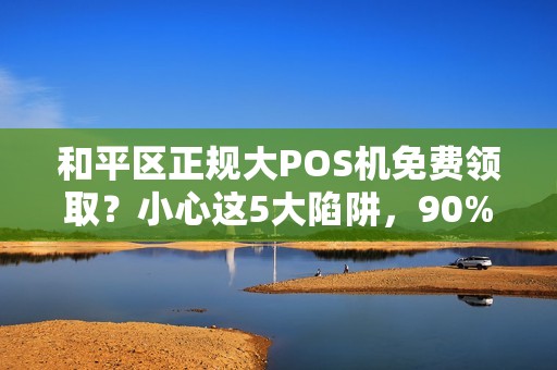 和平区正规大POS机免费领取？小心这5大陷阱，90%的商家已中招！