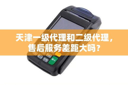 天津一级代理和二级代理，售后服务差距大吗？