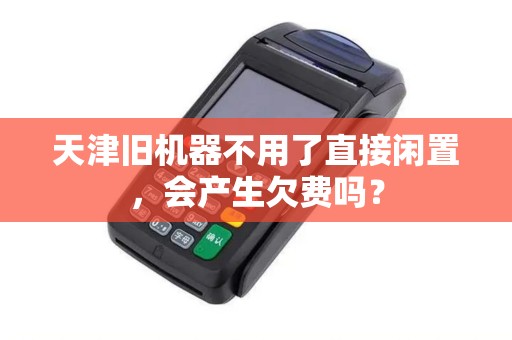 天津旧机器不用了直接闲置，会产生欠费吗？