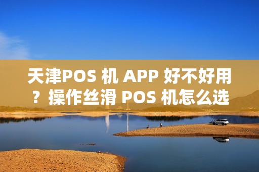 天津POS 机 APP 好不好用？操作丝滑 POS 机怎么选？