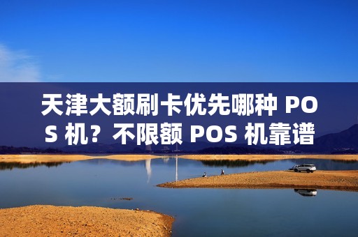 天津大额刷卡优先哪种 POS 机？不限额 POS 机靠谱吗？