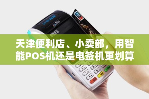 天津便利店、小卖部，用智能POS机还是电签机更划算？