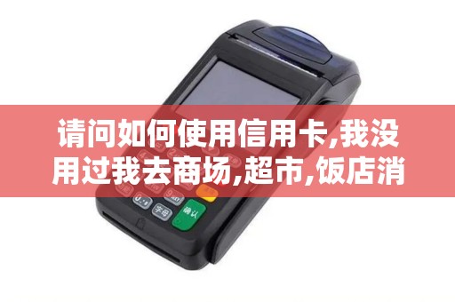 请问如何使用信用卡,我没用过我去商场,超市,饭店消费,可...