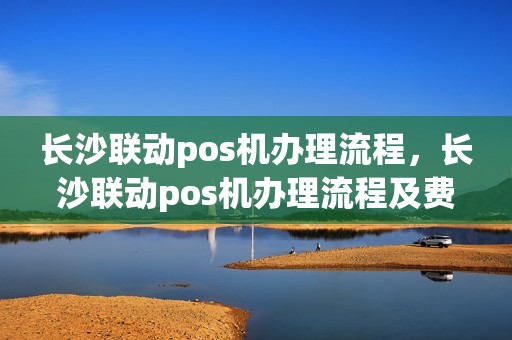 长沙联动pos机办理流程，长沙联动pos机办理流程及费用