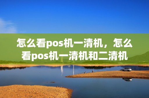 怎么看pos机一清机，怎么看pos机一清机和二清机