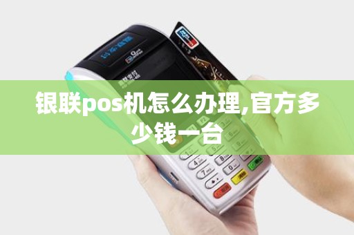 银联pos机怎么办理,官方多少钱一台