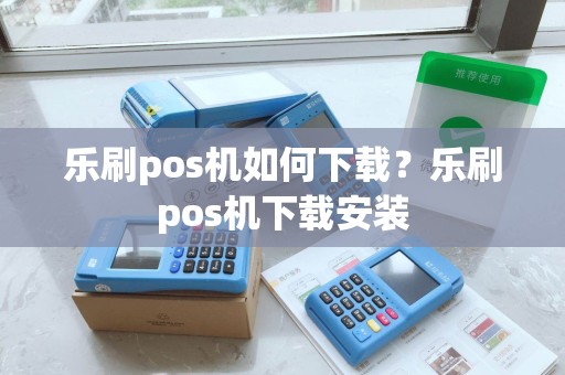乐刷pos机如何下载？乐刷pos机下载安装